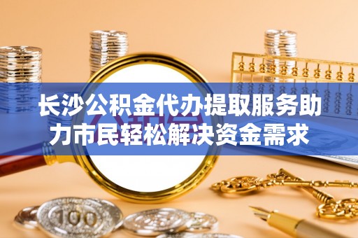 汕头长沙公积金代办提取服务助力市民轻松解决资金需求