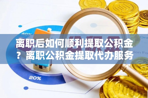 汕头离职后如何顺利提取公积金？离职公积金提取代办服务帮你搞定！