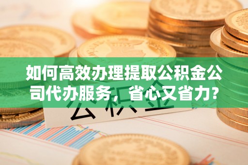 汕头如何高效办理提取公积金公司代办服务，省心又省力？