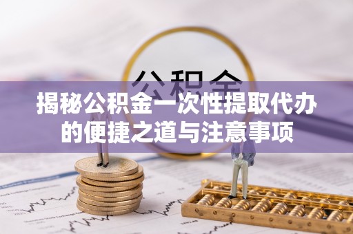 汕头揭秘公积金一次性提取代办的便捷之道与注意事项