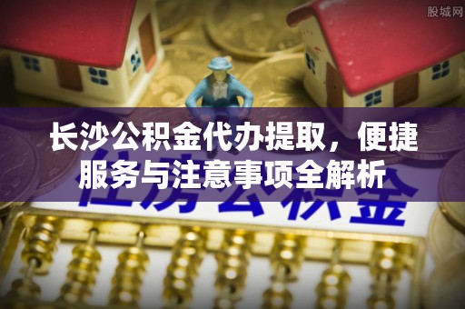 汕头长沙公积金代办提取，便捷服务与注意事项全解析