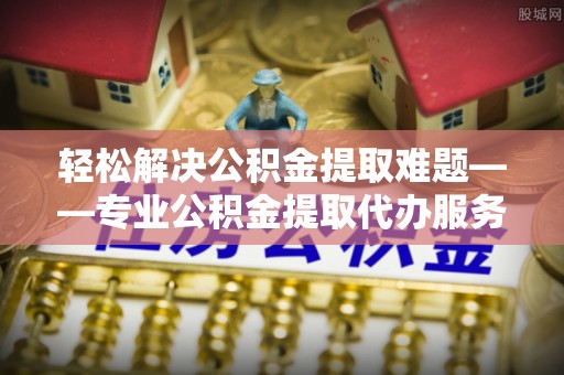 汕头轻松解决公积金提取难题——专业公积金提取代办服务详解