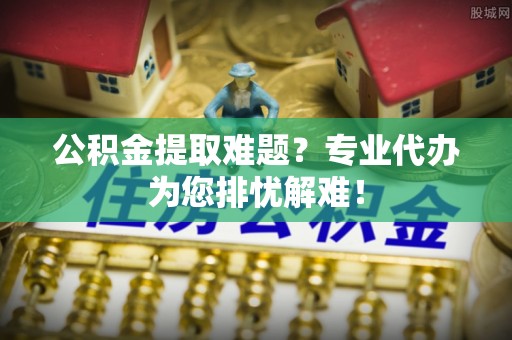 汕头公积金提取难题？专业代办为您排忧解难！
