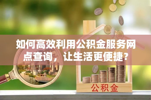 汕头如何高效利用公积金服务网点查询，让生活更便捷？