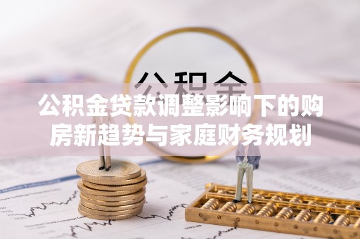 汕头公积金贷款调整影响下的购房新趋势与家庭财务规划