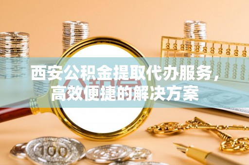 汕头西安公积金提取代办服务，高效便捷的解决方案