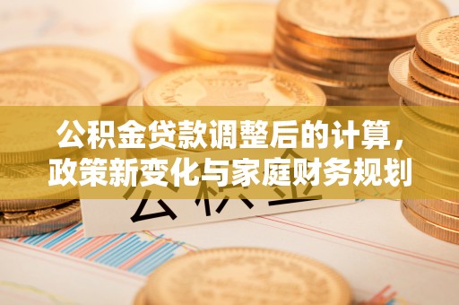 汕头公积金贷款调整后的计算，政策新变化与家庭财务规划
