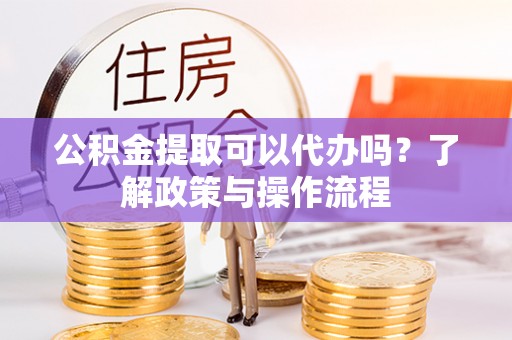 汕头公积金提取可以代办吗？了解政策与操作流程